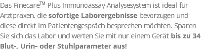 Das FinecareTM Plus Immunoassay-Analysesystem ist ideal für Arztpraxen, die sofortige Laborergebnisse bevorzugen und diese direkt im Patientengespräch besprechen möchten. Sparen Sie sich das Labor und werten Sie mit nur einem Gerät bis zu 34 Blut-, Urin- oder Stuhlparameter aus!