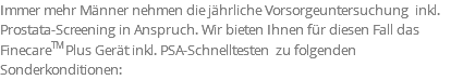 Immer mehr Männer nehmen die jährliche Vorsorgeuntersuchung inkl. Prostata-Screening in Anspruch. Wir bieten Ihnen für diesen Fall das FinecareTM Plus Gerät inkl. PSA-Schnelltesten zu folgenden Sonderkonditionen: