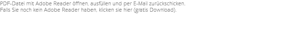 PDF-Datei mit Adobe Reader öffnen, ausfüllen und per E-Mail zurückschicken. Falls Sie noch kein Adobe Reader haben, klicken sie hier (gratis Download).