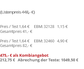 Preis (Listenpreis 448,- €) Preis / Test 1,64 € EBM: 32128 1,15 € Gesamtpreis 41,- € Preis / Test 1,64 € EBM: 32460 4,90 € Gesamtpreis 82,- € 475,- € als Kombiangebot 212,75 € Abrechung der Teste: 1049,50 €